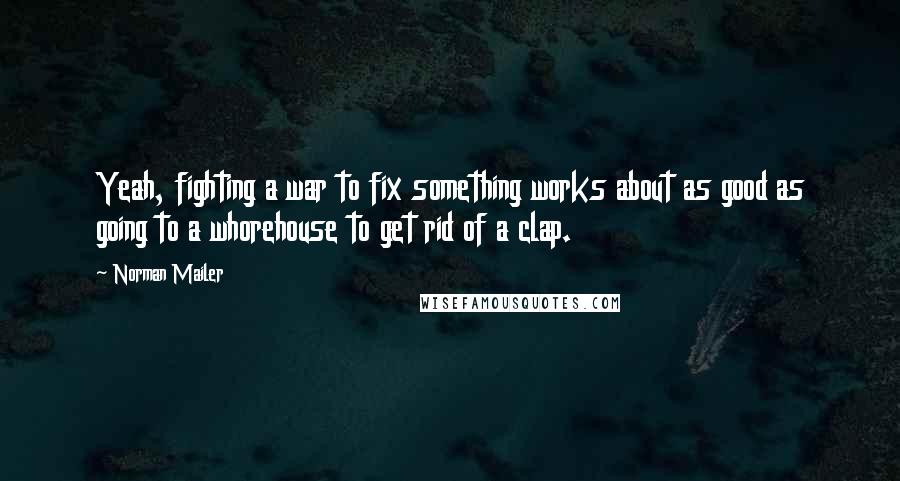 Norman Mailer Quotes: Yeah, fighting a war to fix something works about as good as going to a whorehouse to get rid of a clap.