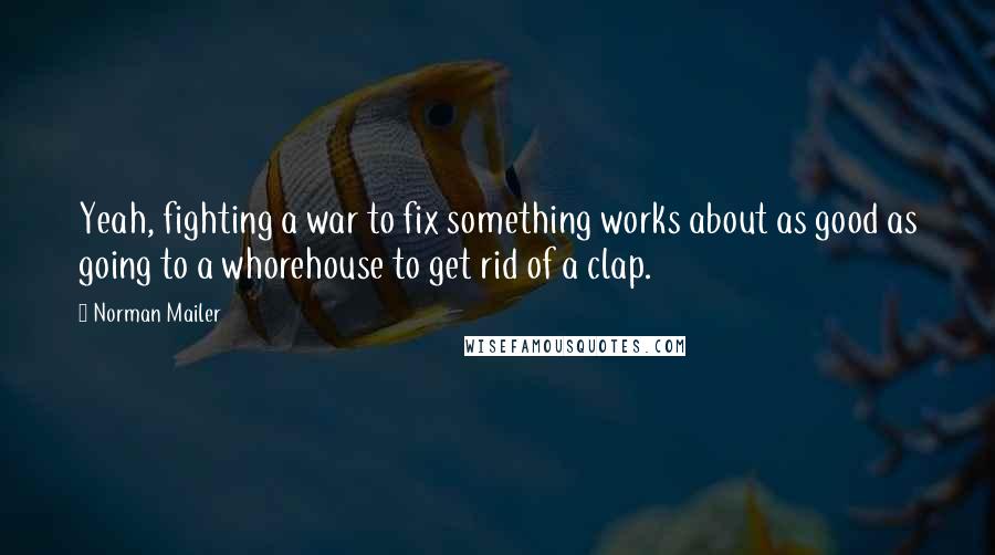Norman Mailer Quotes: Yeah, fighting a war to fix something works about as good as going to a whorehouse to get rid of a clap.