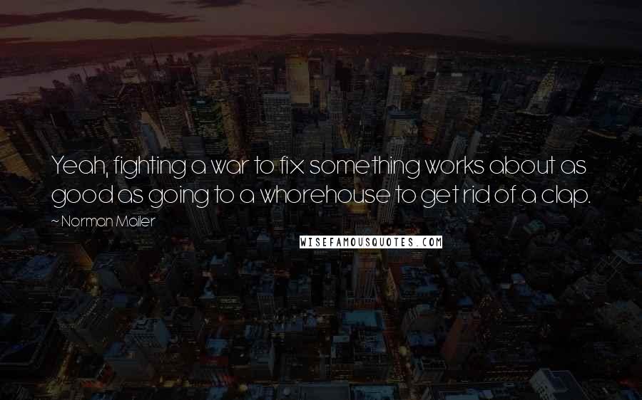 Norman Mailer Quotes: Yeah, fighting a war to fix something works about as good as going to a whorehouse to get rid of a clap.