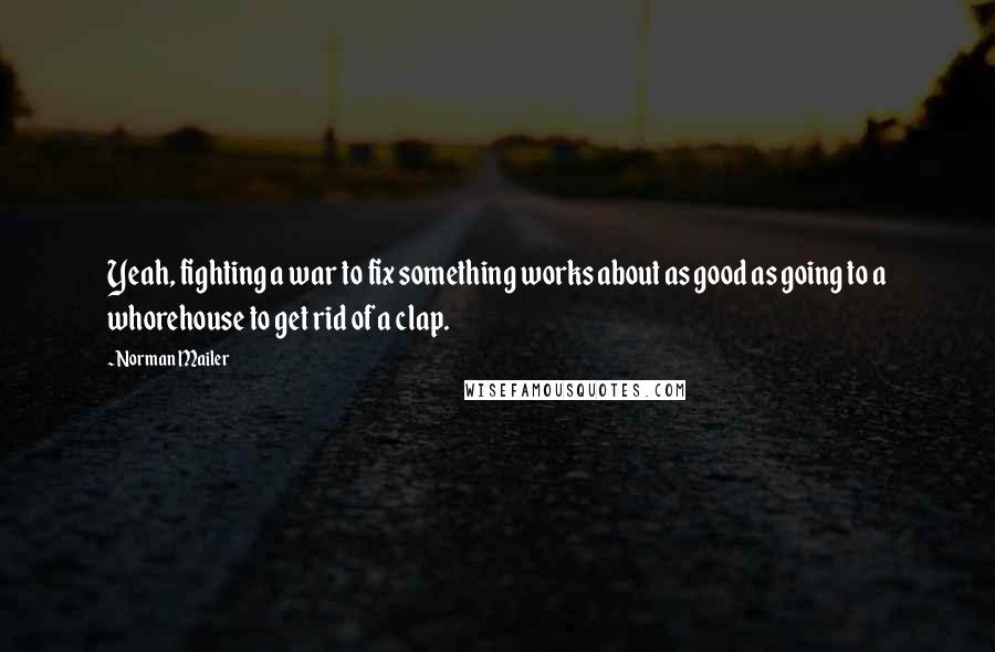 Norman Mailer Quotes: Yeah, fighting a war to fix something works about as good as going to a whorehouse to get rid of a clap.