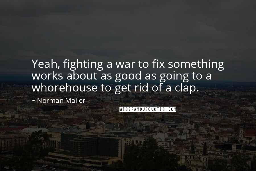 Norman Mailer Quotes: Yeah, fighting a war to fix something works about as good as going to a whorehouse to get rid of a clap.