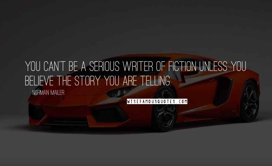 Norman Mailer Quotes: You can't be a serious writer of fiction unless you believe the story you are telling.