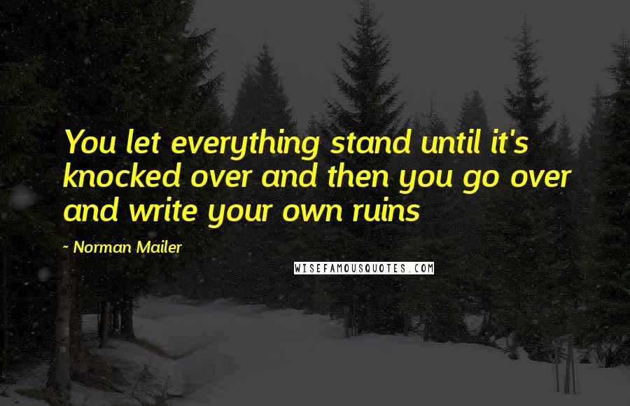 Norman Mailer Quotes: You let everything stand until it's knocked over and then you go over and write your own ruins