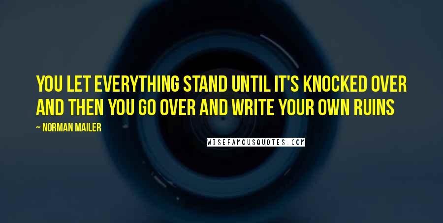 Norman Mailer Quotes: You let everything stand until it's knocked over and then you go over and write your own ruins