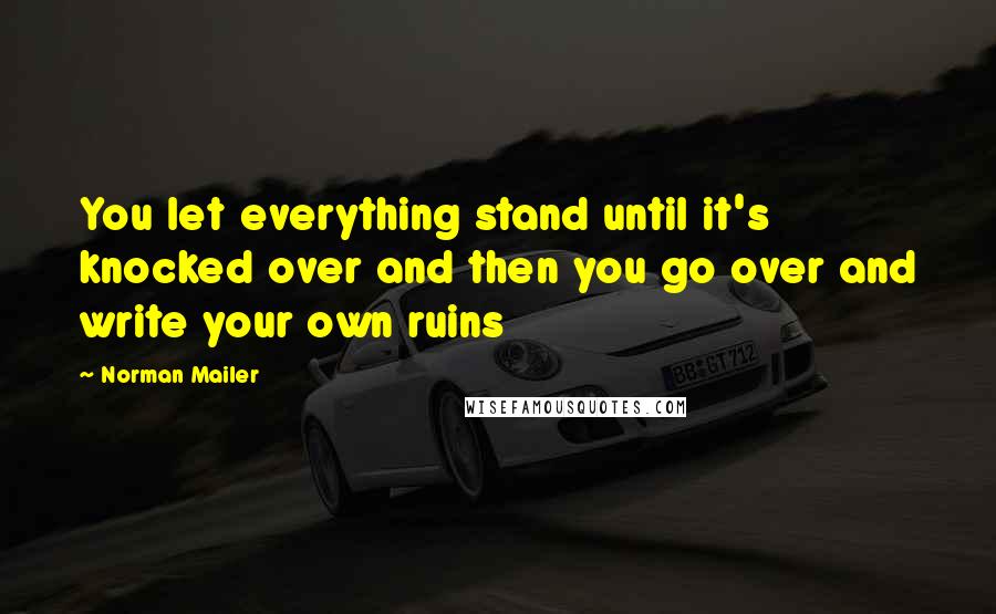 Norman Mailer Quotes: You let everything stand until it's knocked over and then you go over and write your own ruins