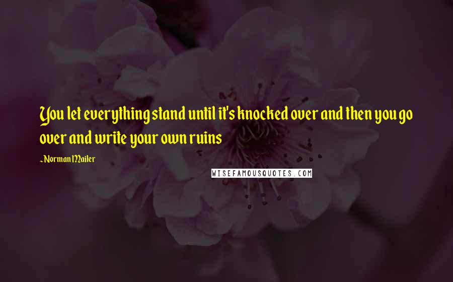 Norman Mailer Quotes: You let everything stand until it's knocked over and then you go over and write your own ruins