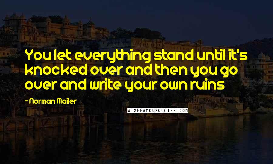 Norman Mailer Quotes: You let everything stand until it's knocked over and then you go over and write your own ruins