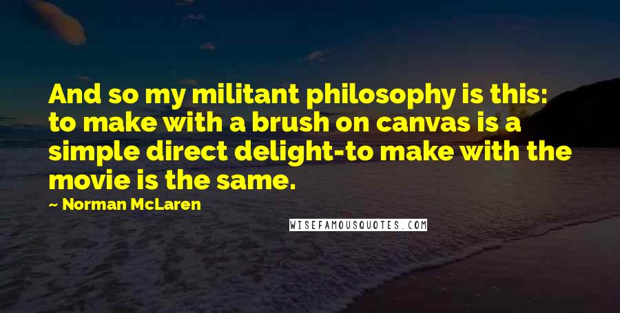 Norman McLaren Quotes: And so my militant philosophy is this: to make with a brush on canvas is a simple direct delight-to make with the movie is the same.