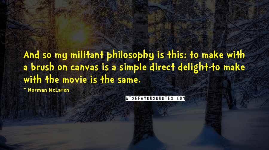 Norman McLaren Quotes: And so my militant philosophy is this: to make with a brush on canvas is a simple direct delight-to make with the movie is the same.