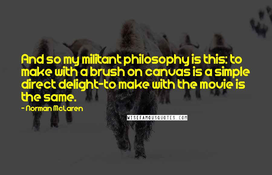 Norman McLaren Quotes: And so my militant philosophy is this: to make with a brush on canvas is a simple direct delight-to make with the movie is the same.