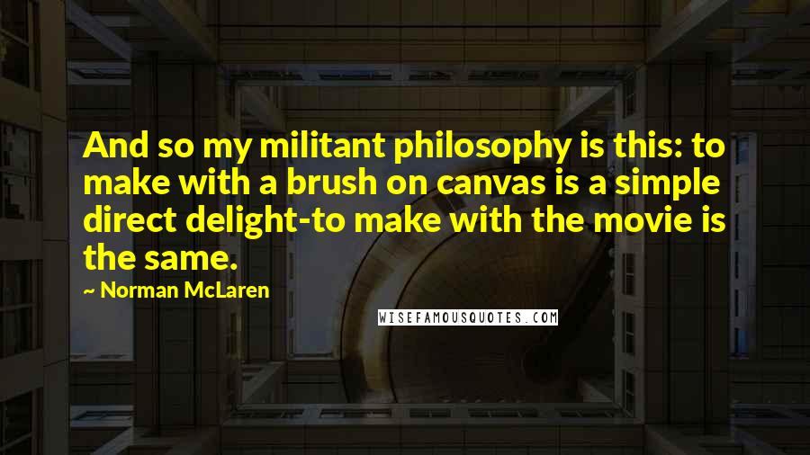 Norman McLaren Quotes: And so my militant philosophy is this: to make with a brush on canvas is a simple direct delight-to make with the movie is the same.