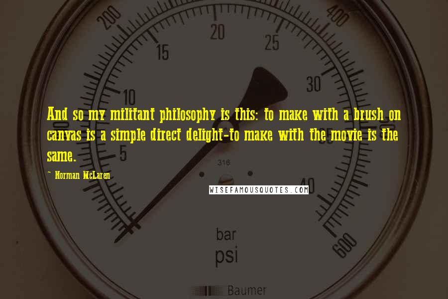 Norman McLaren Quotes: And so my militant philosophy is this: to make with a brush on canvas is a simple direct delight-to make with the movie is the same.