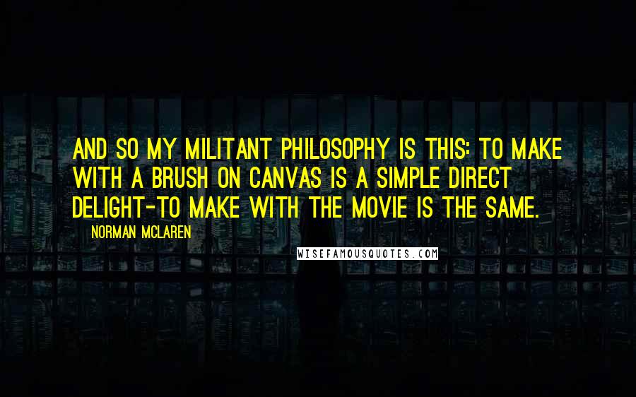 Norman McLaren Quotes: And so my militant philosophy is this: to make with a brush on canvas is a simple direct delight-to make with the movie is the same.
