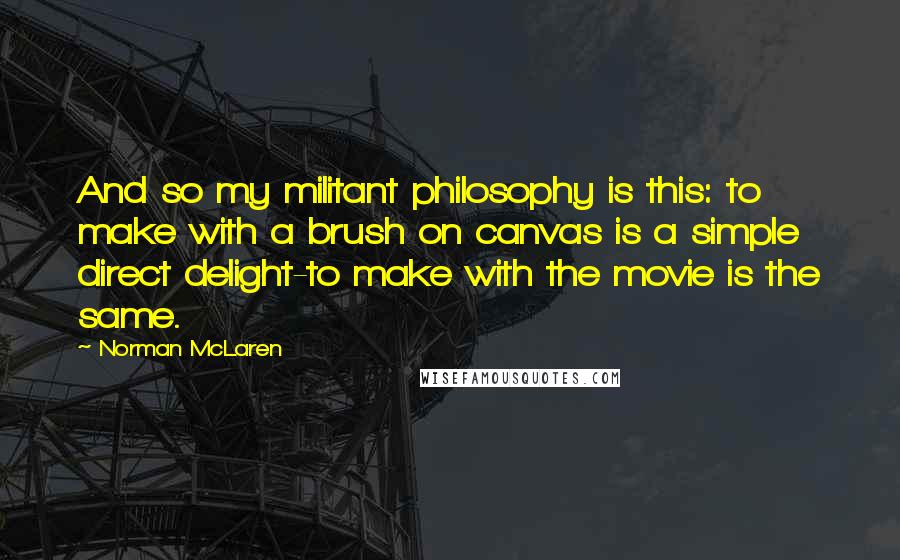 Norman McLaren Quotes: And so my militant philosophy is this: to make with a brush on canvas is a simple direct delight-to make with the movie is the same.