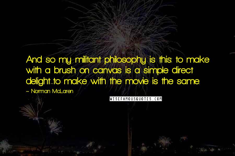 Norman McLaren Quotes: And so my militant philosophy is this: to make with a brush on canvas is a simple direct delight-to make with the movie is the same.