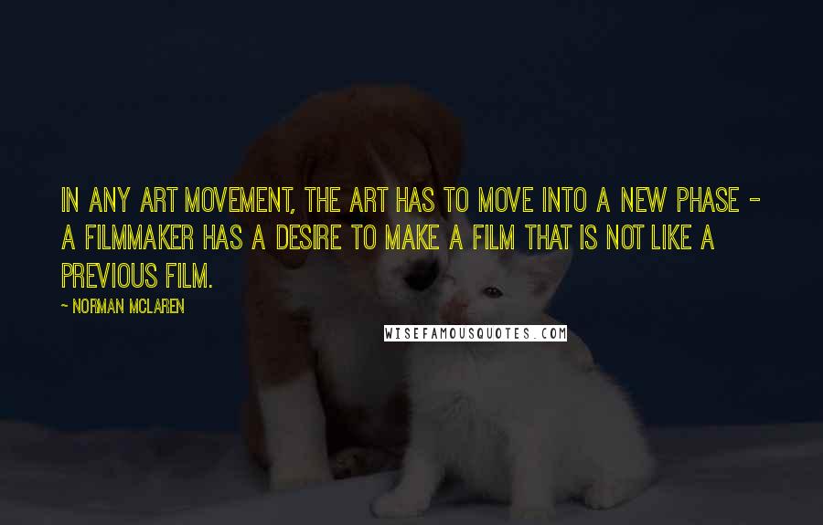 Norman McLaren Quotes: In any art movement, the art has to move into a new phase - a filmmaker has a desire to make a film that is not like a previous film.