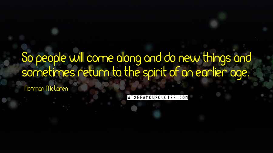 Norman McLaren Quotes: So people will come along and do new things and sometimes return to the spirit of an earlier age.