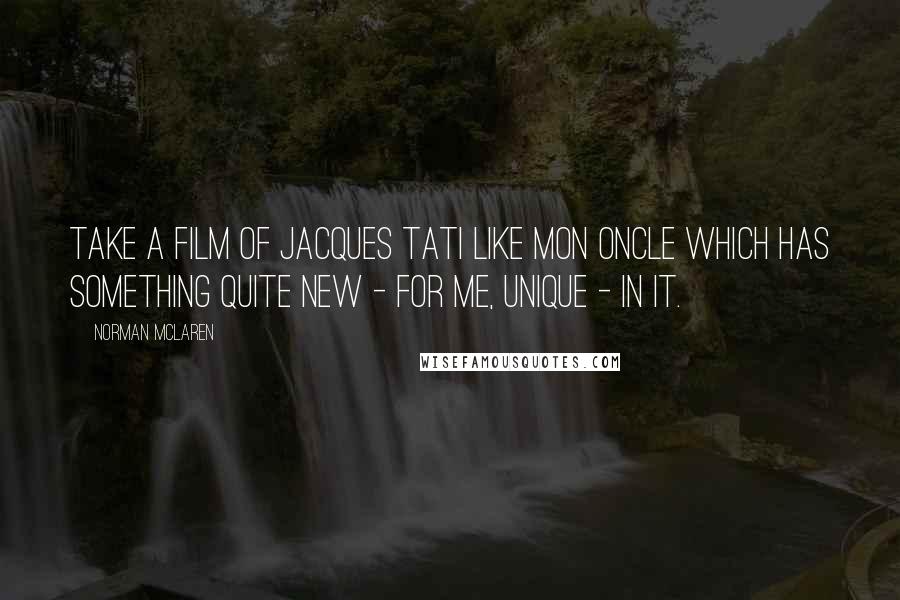 Norman McLaren Quotes: Take a film of Jacques Tati like Mon Oncle which has something quite new - for me, unique - in it.