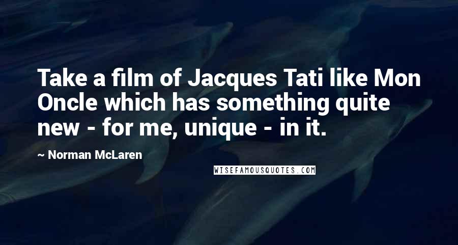 Norman McLaren Quotes: Take a film of Jacques Tati like Mon Oncle which has something quite new - for me, unique - in it.