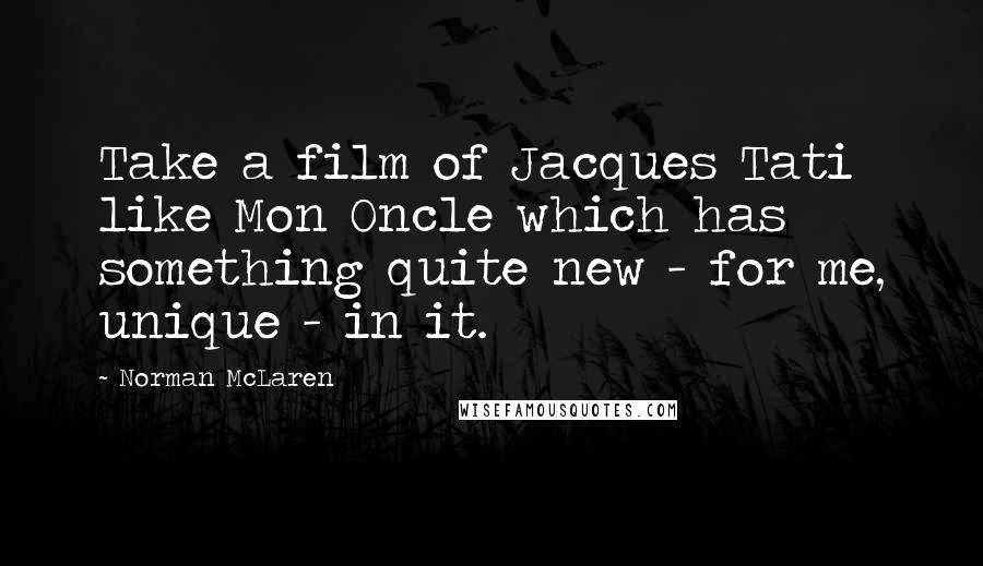 Norman McLaren Quotes: Take a film of Jacques Tati like Mon Oncle which has something quite new - for me, unique - in it.