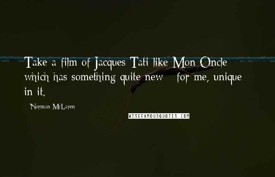 Norman McLaren Quotes: Take a film of Jacques Tati like Mon Oncle which has something quite new - for me, unique - in it.