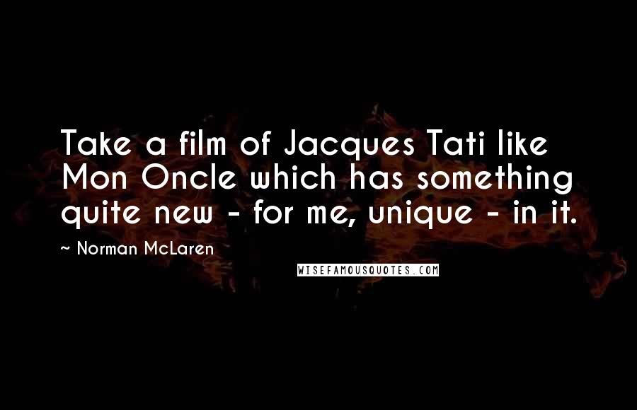 Norman McLaren Quotes: Take a film of Jacques Tati like Mon Oncle which has something quite new - for me, unique - in it.