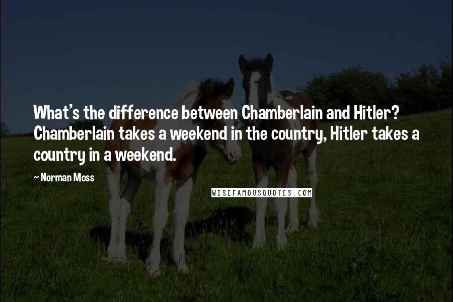 Norman Moss Quotes: What's the difference between Chamberlain and Hitler? Chamberlain takes a weekend in the country, Hitler takes a country in a weekend.