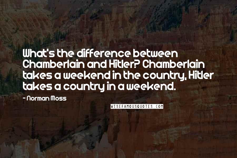 Norman Moss Quotes: What's the difference between Chamberlain and Hitler? Chamberlain takes a weekend in the country, Hitler takes a country in a weekend.