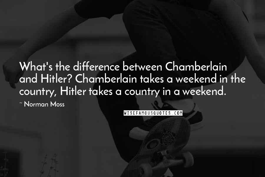 Norman Moss Quotes: What's the difference between Chamberlain and Hitler? Chamberlain takes a weekend in the country, Hitler takes a country in a weekend.