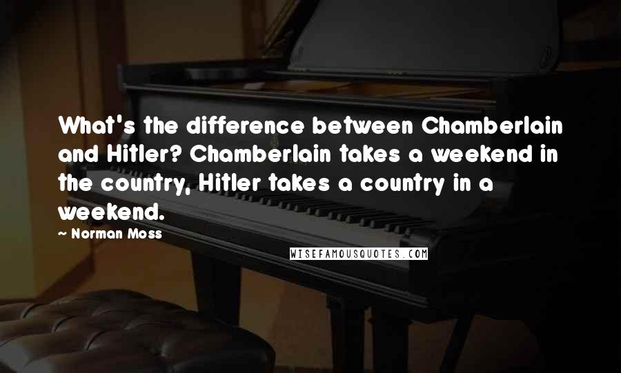 Norman Moss Quotes: What's the difference between Chamberlain and Hitler? Chamberlain takes a weekend in the country, Hitler takes a country in a weekend.