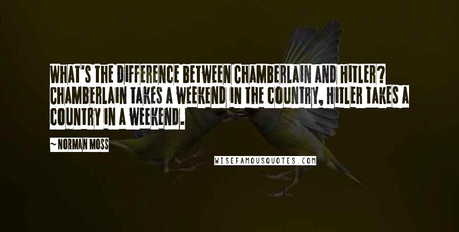 Norman Moss Quotes: What's the difference between Chamberlain and Hitler? Chamberlain takes a weekend in the country, Hitler takes a country in a weekend.