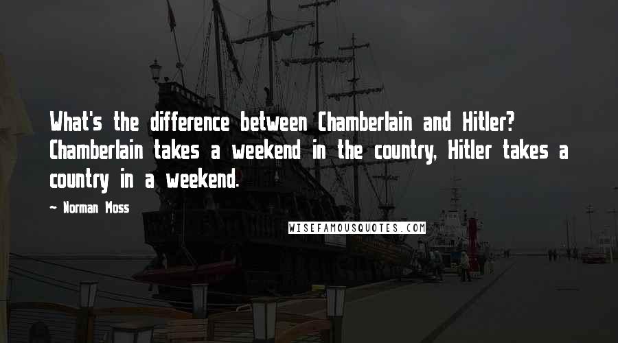 Norman Moss Quotes: What's the difference between Chamberlain and Hitler? Chamberlain takes a weekend in the country, Hitler takes a country in a weekend.