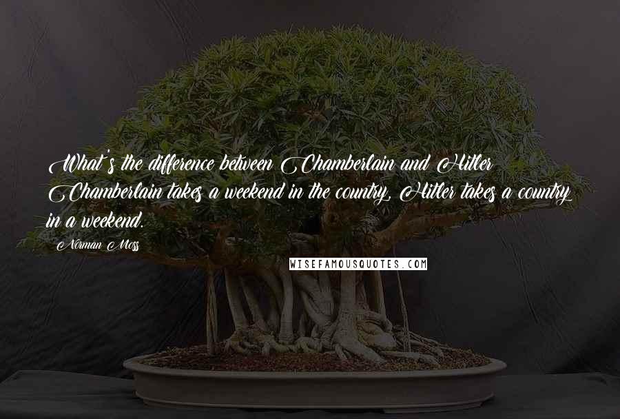 Norman Moss Quotes: What's the difference between Chamberlain and Hitler? Chamberlain takes a weekend in the country, Hitler takes a country in a weekend.