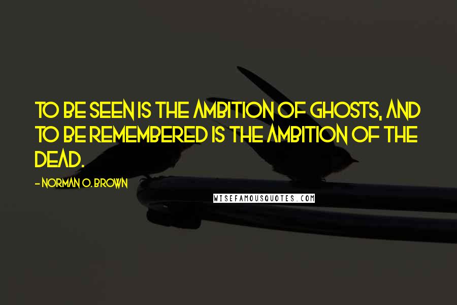 Norman O. Brown Quotes: To be seen is the ambition of ghosts, and to be remembered is the ambition of the dead.