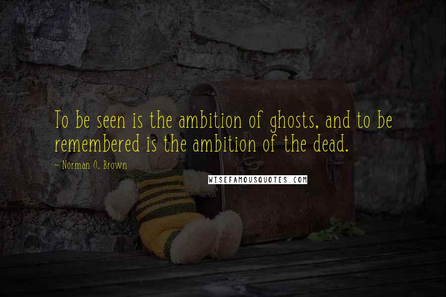 Norman O. Brown Quotes: To be seen is the ambition of ghosts, and to be remembered is the ambition of the dead.