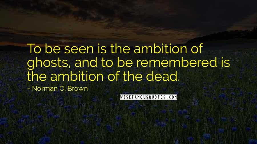 Norman O. Brown Quotes: To be seen is the ambition of ghosts, and to be remembered is the ambition of the dead.