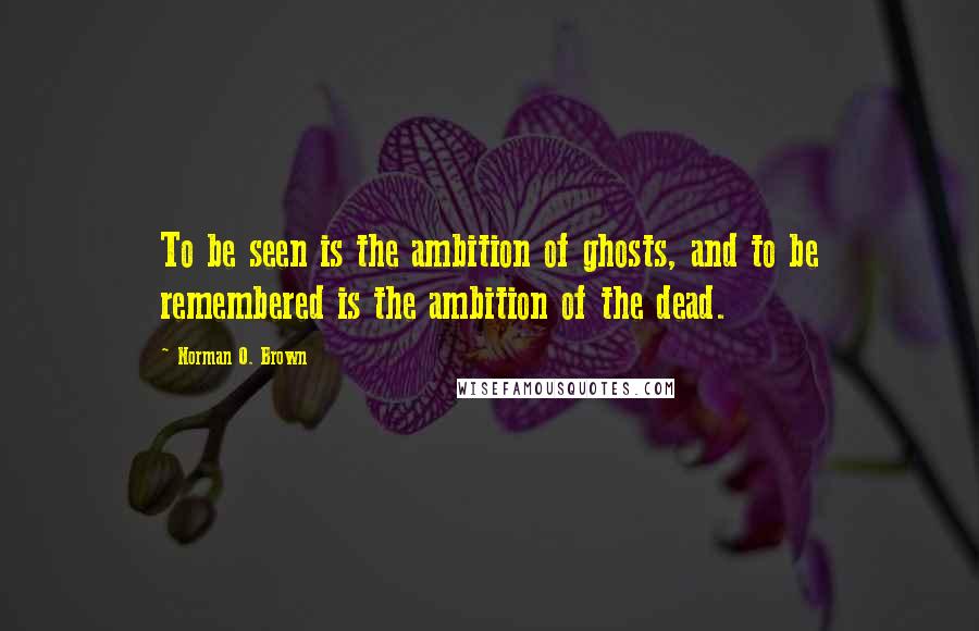 Norman O. Brown Quotes: To be seen is the ambition of ghosts, and to be remembered is the ambition of the dead.