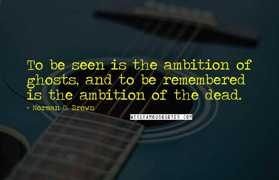 Norman O. Brown Quotes: To be seen is the ambition of ghosts, and to be remembered is the ambition of the dead.