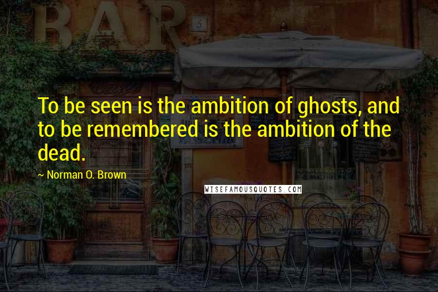 Norman O. Brown Quotes: To be seen is the ambition of ghosts, and to be remembered is the ambition of the dead.