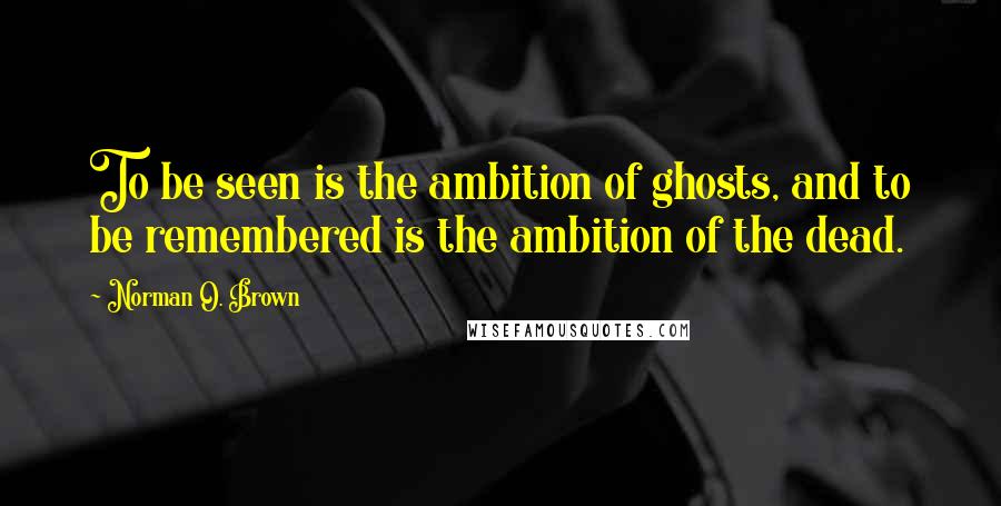 Norman O. Brown Quotes: To be seen is the ambition of ghosts, and to be remembered is the ambition of the dead.