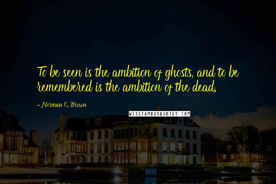 Norman O. Brown Quotes: To be seen is the ambition of ghosts, and to be remembered is the ambition of the dead.