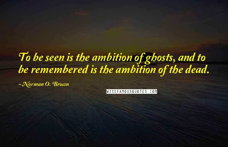 Norman O. Brown Quotes: To be seen is the ambition of ghosts, and to be remembered is the ambition of the dead.