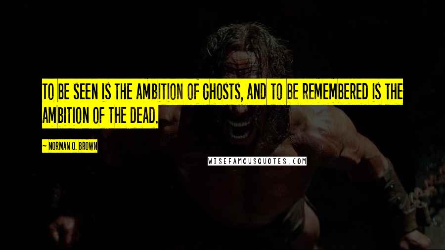 Norman O. Brown Quotes: To be seen is the ambition of ghosts, and to be remembered is the ambition of the dead.