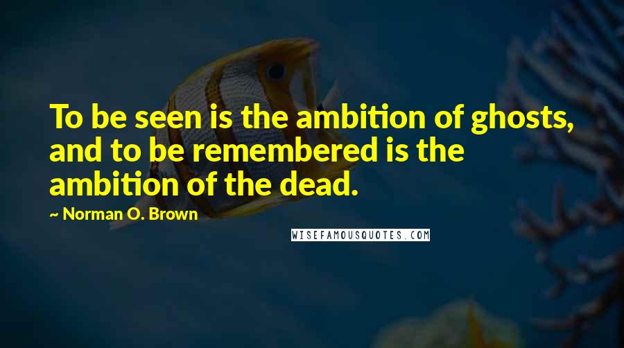 Norman O. Brown Quotes: To be seen is the ambition of ghosts, and to be remembered is the ambition of the dead.