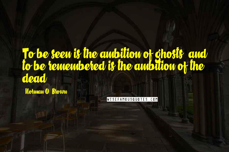 Norman O. Brown Quotes: To be seen is the ambition of ghosts, and to be remembered is the ambition of the dead.