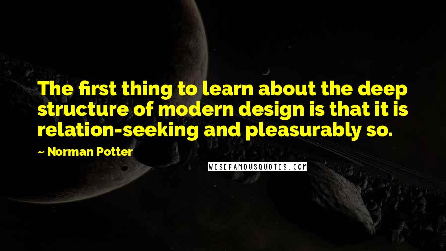 Norman Potter Quotes: The first thing to learn about the deep structure of modern design is that it is relation-seeking and pleasurably so.