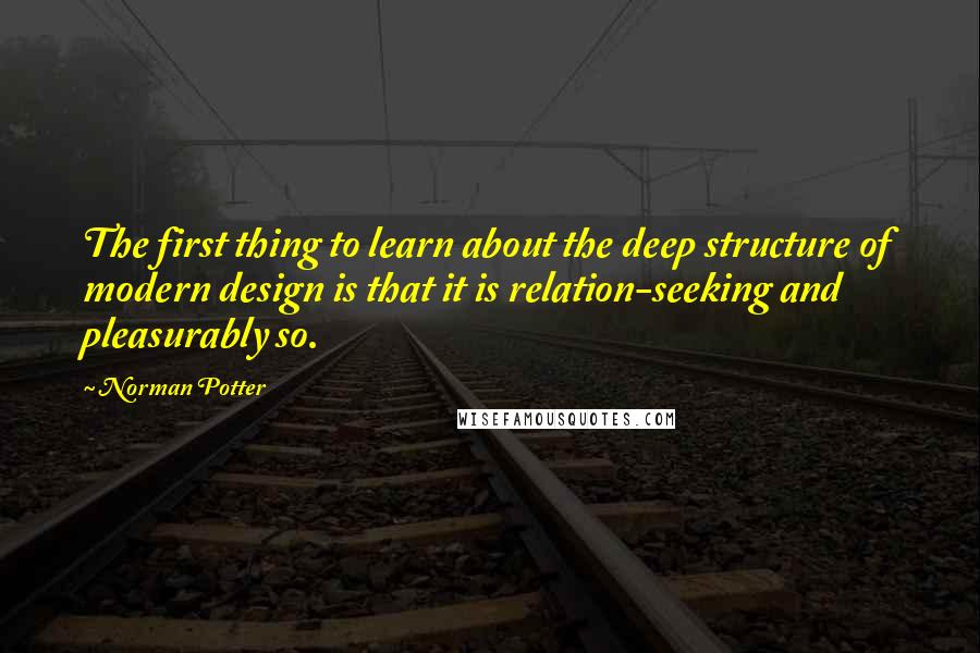 Norman Potter Quotes: The first thing to learn about the deep structure of modern design is that it is relation-seeking and pleasurably so.