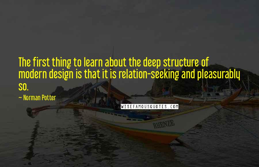 Norman Potter Quotes: The first thing to learn about the deep structure of modern design is that it is relation-seeking and pleasurably so.