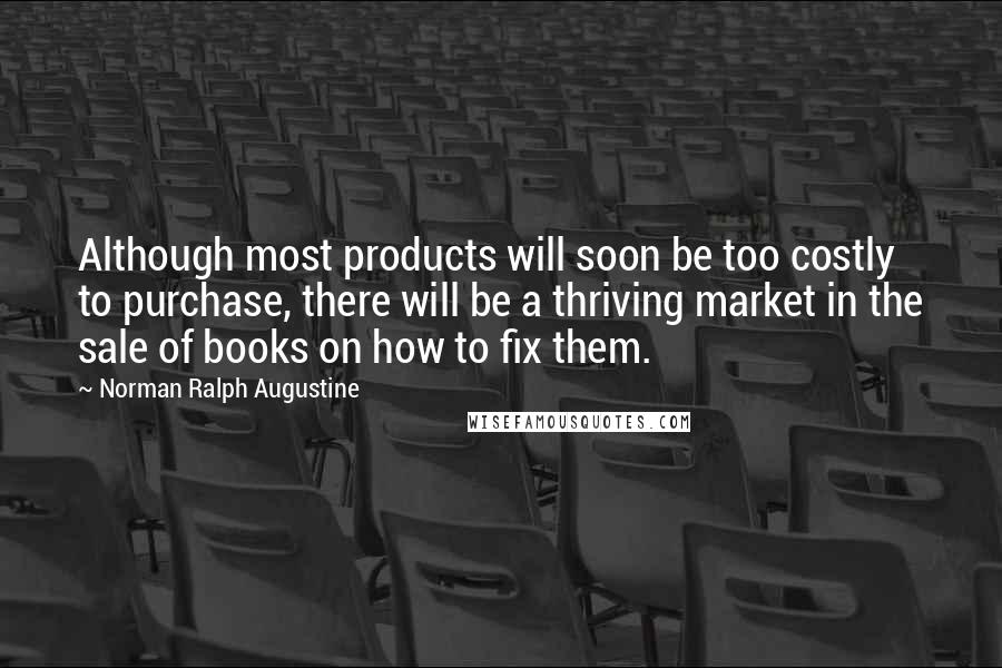 Norman Ralph Augustine Quotes: Although most products will soon be too costly to purchase, there will be a thriving market in the sale of books on how to fix them.