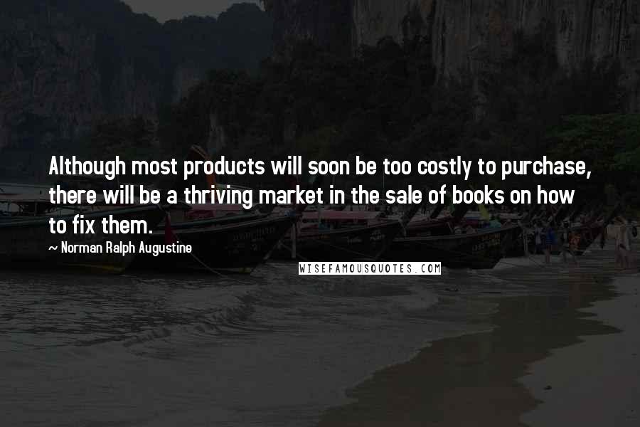 Norman Ralph Augustine Quotes: Although most products will soon be too costly to purchase, there will be a thriving market in the sale of books on how to fix them.